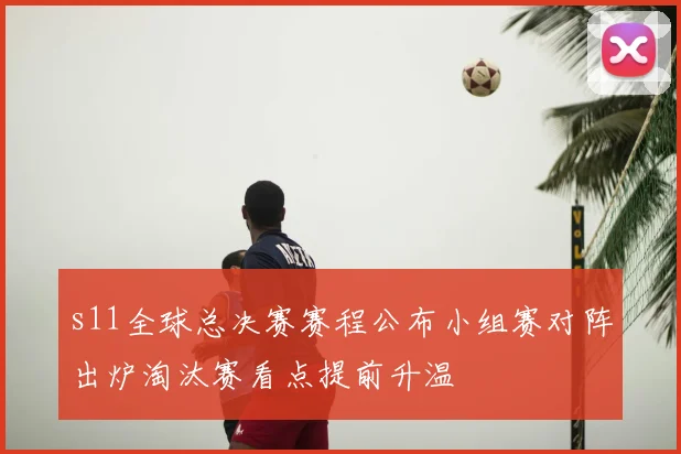 s11全球总决赛赛程公布小组赛对阵出炉淘汰赛看点提前升温