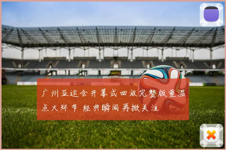 广州亚运会开幕式回放完整版重温点火环节 经典瞬间再掀关注