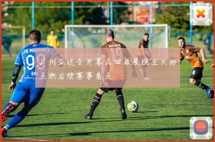 广州亚运会开幕式回放展现主火炬点燃后续赛事看点