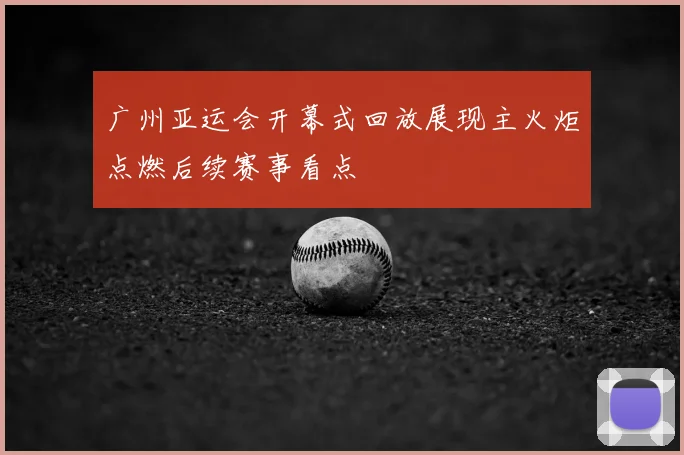 广州亚运会开幕式回放展现主火炬点燃后续赛事看点