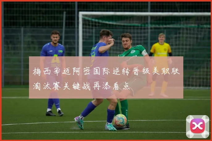 梅西率迈阿密国际逆转晋级美职联淘汰赛关键战再添看点