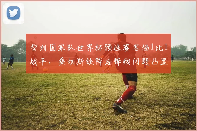 智利国家队世界杯预选赛客场1比1战平，桑切斯缺阵后锋线问题凸显