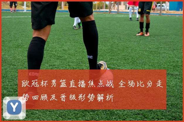 欧冠杯男篮直播焦点战 全场比分走势回顾及晋级形势解析