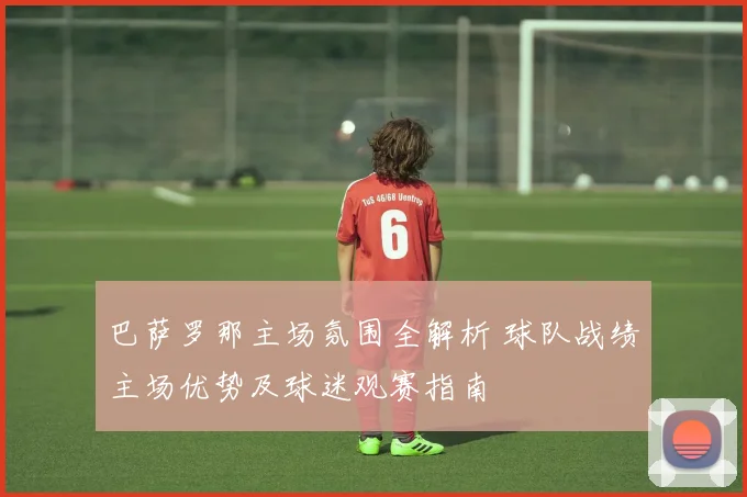 巴萨罗那主场氛围全解析 球队战绩主场优势及球迷观赛指南