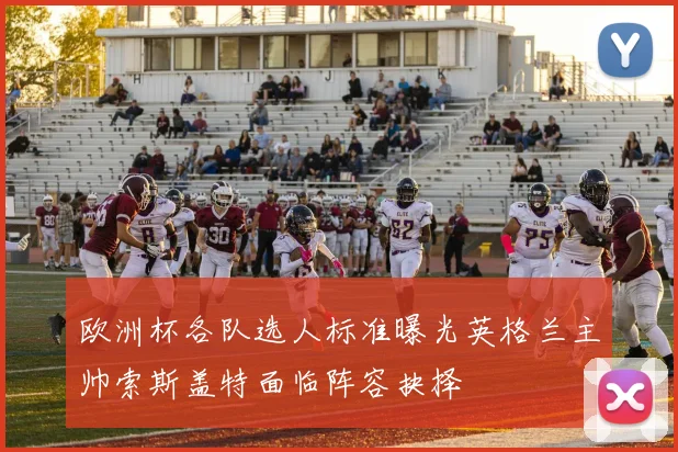 欧洲杯各队选人标准曝光英格兰主帅索斯盖特面临阵容抉择