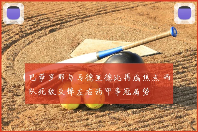 巴萨罗那与马德里德比再成焦点 两队死敌交锋左右西甲争冠局势