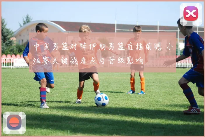 中国男篮对阵伊朗男篮直播前瞻 小组赛关键战看点与晋级影响