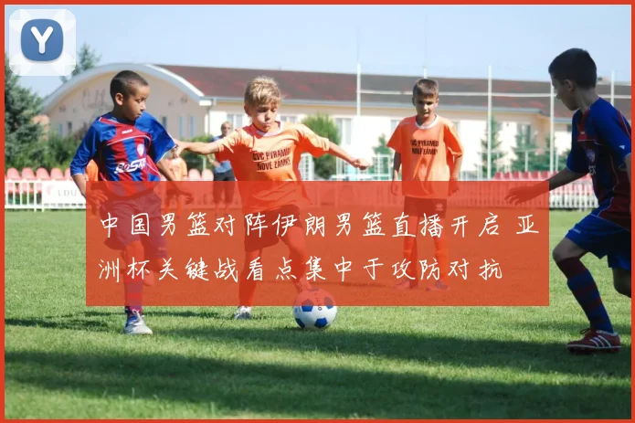 中国男篮对阵伊朗男篮直播开启 亚洲杯关键战看点集中于攻防对抗