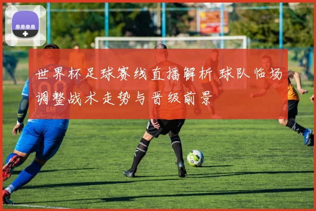 世界杯足球赛线直播解析 球队临场调整战术走势与晋级前景