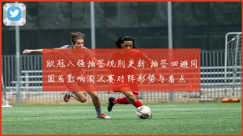 欧冠八强抽签规则更新 抽签回避同国或影响淘汰赛对阵形势与看点