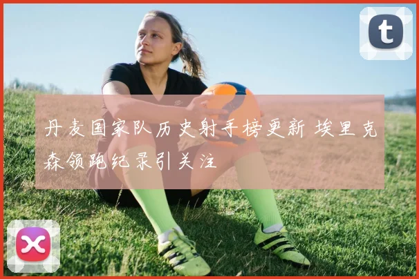 丹麦国家队历史射手榜更新 埃里克森领跑纪录引关注