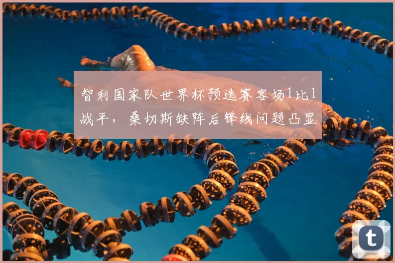 智利国家队世界杯预选赛客场1比1战平，桑切斯缺阵后锋线问题凸显