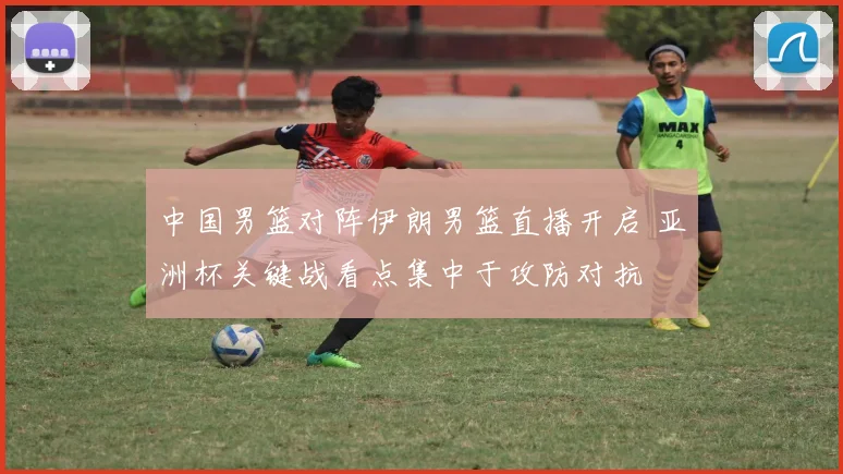 中国男篮对阵伊朗男篮直播开启 亚洲杯关键战看点集中于攻防对抗