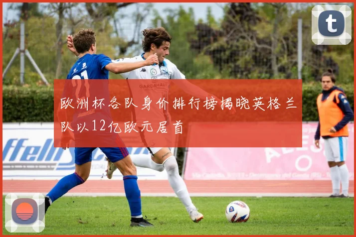 欧洲杯各队身价排行榜揭晓英格兰队以12亿欧元居首