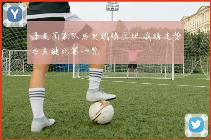 丹麦国家队历史战绩出炉 战绩走势与关键比赛一览