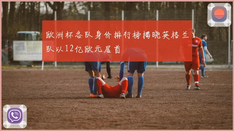 欧洲杯各队身价排行榜揭晓英格兰队以12亿欧元居首