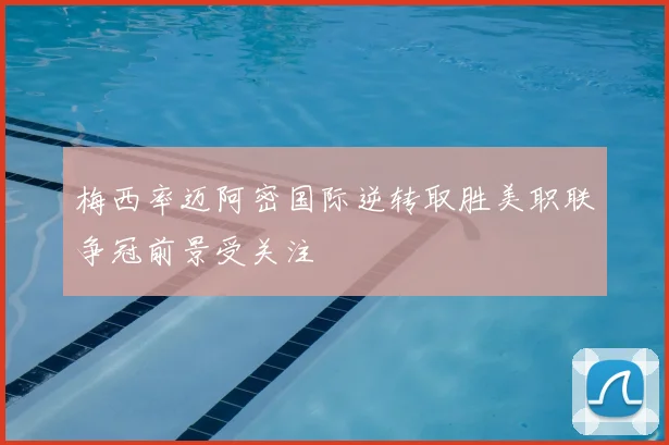 梅西率迈阿密国际逆转取胜美职联争冠前景受关注