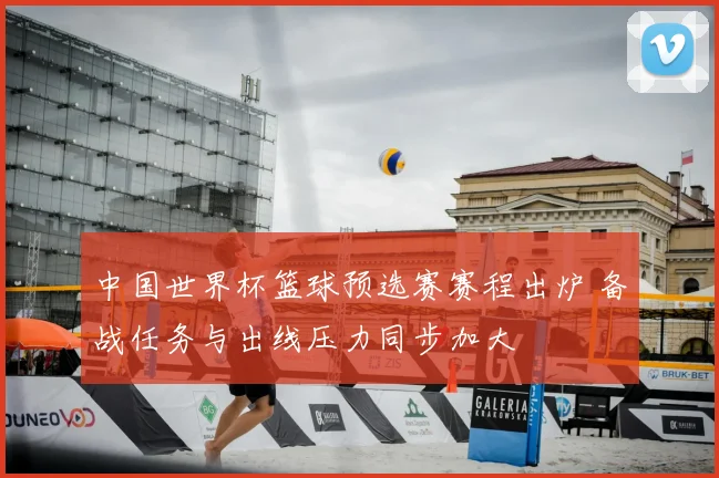 中国世界杯篮球预选赛赛程出炉 备战任务与出线压力同步加大