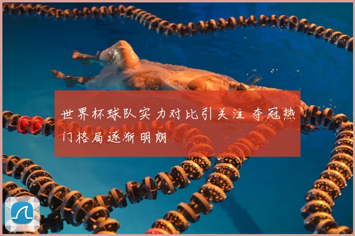 世界杯球队实力对比引关注 夺冠热门格局逐渐明朗