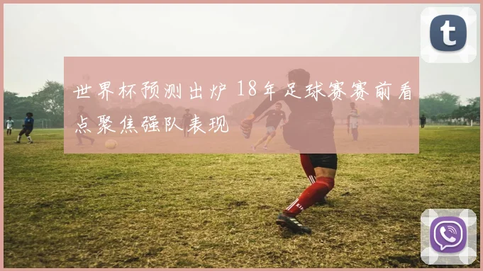 世界杯预测出炉 18年足球赛赛前看点聚焦强队表现